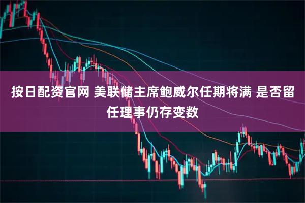 按日配资官网 美联储主席鲍威尔任期将满 是否留任理事仍存变数