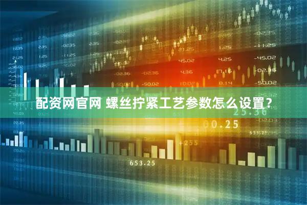配资网官网 螺丝拧紧工艺参数怎么设置？