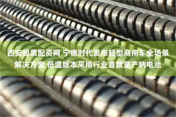 西安股票配资网 宁德时代发布轻型商用车全场景解决方案 低温版本采用行业首款量产钠电池