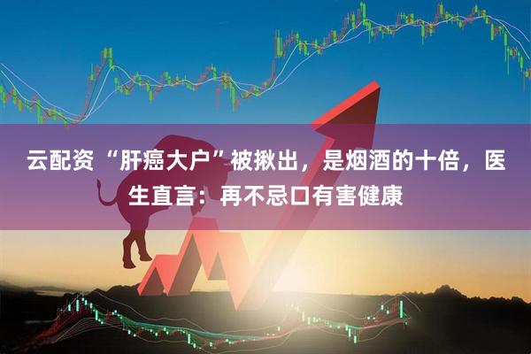 云配资 “肝癌大户”被揪出，是烟酒的十倍，医生直言：再不忌口有害健康